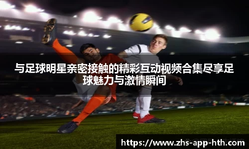 与足球明星亲密接触的精彩互动视频合集尽享足球魅力与激情瞬间